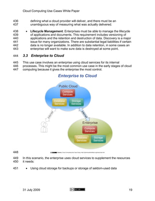 Cloud Computing Use Cases White Paper


436         defining what a cloud provider will deliver, and there must be an
437         unambiguous way of measuring what was actually delivered.

438     •   Lifecycle Management: Enterprises must be able to manage the lifecycle
439         of applications and documents. This requirement includes versioning of
440         applications and the retention and destruction of data. Discovery is a major
441         issue for many organizations. There are substantial legal liabilities if certain
442         data is no longer available. In addition to data retention, in some cases an
443         enterprise will want to make sure data is destroyed at some point.

444   3.3 Enterprise to Cloud
445   This use case involves an enterprise using cloud services for its internal
446   processes. This might be the most common use case in the early stages of cloud
447   computing because it gives the enterprise the most control.




448
449   In this scenario, the enterprise uses cloud services to supplement the resources
450   it needs:

451     •   Using cloud storage for backups or storage of seldom-used data




      31 July 2009                                                                        19
 