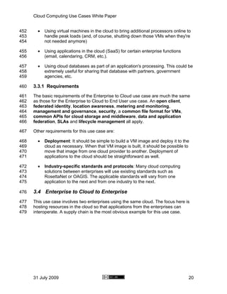 Cloud Computing Use Cases White Paper


452     •   Using virtual machines in the cloud to bring additional processors online to
453         handle peak loads (and, of course, shutting down those VMs when they're
454         not needed anymore)

455     •   Using applications in the cloud (SaaS) for certain enterprise functions
456         (email, calendaring, CRM, etc.).

457     •   Using cloud databases as part of an application's processing. This could be
458         extremely useful for sharing that database with partners, government
459         agencies, etc.

460   3.3.1 Requirements
461   The basic requirements of the Enterprise to Cloud use case are much the same
462   as those for the Enterprise to Cloud to End User use case. An open client,
463   federated identity, location awareness, metering and monitoring,
464   management and governance, security, a common file format for VMs,
465   common APIs for cloud storage and middleware, data and application
466   federation, SLAs and lifecycle management all apply.

467   Other requirements for this use case are:

468     •   Deployment: It should be simple to build a VM image and deploy it to the
469         cloud as necessary. When that VM image is built, it should be possible to
470         move that image from one cloud provider to another. Deployment of
471         applications to the cloud should be straightforward as well.

472     •   Industry-specific standards and protocols: Many cloud computing
473         solutions between enterprises will use existing standards such as
474         RosettaNet or OAGIS. The applicable standards will vary from one
475         application to the next and from one industry to the next.

476   3.4 Enterprise to Cloud to Enterprise
477   This use case involves two enterprises using the same cloud. The focus here is
478   hosting resources in the cloud so that applications from the enterprises can
479   interoperate. A supply chain is the most obvious example for this use case.




      31 July 2009                                                                    20
 