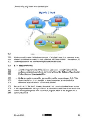Cloud Computing Use Cases White Paper




597
598   It is important to note that to the consumer of a hybrid cloud, this use case is no
599   different from the End User to Cloud use case discussed earlier. The user has no
600   knowledge of what the hybrid cloud provider actually does.

601   3.7.1 Requirements

602     •   All of the requirements of the previous use cases (except Transactions
603         and concurrency) apply here, particularly Security, Data and Application
604         Federation and Interoperability.

605     •   SLAs: A machine readable, standard format for expressing an SLA. This
606         allows the hybrid cloud provider to select resources according to the
607         consumer’s terms without human intervention.

608   As mentioned in Section 2, the requirements for a community cloud are a subset
609   of the requirements for the hybrid cloud. A community cloud has an infrastructure
610   shared among enterprises with a common purpose. Here is the diagram for a
611   community cloud:




      31 July 2009                                                                    26
 