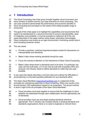 Cloud Computing Use Cases White Paper



36   1 Introduction
37   The Cloud Computing Use Case group brought together cloud consumers and
38   cloud vendors to define common use case scenarios for cloud computing. The
39   use case scenarios demonstrate the performance and economic benefits of
40   cloud computing and are based on the needs of the widest possible range of
41   consumers.

42   The goal of this white paper is to highlight the capabilities and requirements that
43   need to be standardized in a cloud environment to ensure interoperability, ease
44   of integration and portability. It must be possible to implement all of the use
45   cases described in this paper without using closed, proprietary technologies.
46   Cloud computing must evolve as an open environment, minimizing vendor lock-in
47   and increasing customer choice.

48   The use cases:

49     •   Provide a practical, customer-experience-based context for discussions on
50         interoperability and standards.

51     •   Make it clear where existing standards should be used.

52     •   Focus the industry's attention on the importance of Open Cloud Computing.

53     •   Make it clear where there is standards work to be done. If a particular use
54         case can't be built today, or if it can only be built with proprietary APIs and
55         products, the industry needs to define standards to make that use case
56         possible.

57   A use case that clearly describes a common task and outlines the difficulties in
58   accomplishing it is the best possible justification for any standards effort.

59   The Open Cloud Manifesto (opencloudmanifesto.org) is a statement of the
60   principles for maintaining openness in cloud computing. Within two months of its
61   announcement, 250 organizations signed on as supporters. This group's activity
62   is done in light of the six principles of the Open Cloud Manifesto:

63     •   Cloud providers must work together to ensure that the challenges to cloud
64         adoption are addressed through open collaboration and the appropriate use
65         of standards.

66     •   Cloud providers must use and adopt existing standards wherever
67         appropriate. The IT industry has invested heavily in existing standards and
68         standards organizations; there is no need to duplicate or reinvent them.




     31 July 2009                                                                            3
 