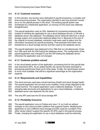 Cloud Computing Use Cases White Paper


625   4.1.2 Customer scenario:
626   In this scenario, two servers were dedicated to payroll processing, a complex and
627   time-consuming process. The organization decided to see how practical it would
628   be to run the payroll process in the cloud. The existing payroll system was
629   architected as a distributed application, so moving it to the cloud was relatively
630   straightforward.

631   The payroll application used an SQL database for processing employee data.
632   Instead of rewriting the application to use a cloud database service, a VM with a
633   database server was deployed. The database server retrieved data from a cloud
634   storage system and constructed relational tables from it. Because of the size of
635   the original (in-house) database, extraction tools were used to select only the
636   information necessary for payroll processing. That extracted information was
637   transferred to a cloud storage service and then used by the database server.

638   The payroll application was deployed to four VMs that run simultaneously; those
639   four VMs work with the VM hosting the database server. The configuration of the
640   payroll application was changed to use the VM hosting the database server;
641   otherwise the application was not changed.

642   4.1.3 Customer problem solved:
643   In the cloud-based version of the application, processing time for the payroll task
644   was reduced by 80%. As an added benefit, two servers formerly dedicated to
645   processing payroll were freed up for other tasks. Finally, the cloud-based version
646   is much more scalable; that will be a significant advantage as the organization
647   expands.

648   4.1.4 Requirements and Capabilities:
649   The cloud services used were virtual machines (PaaS) and cloud storage (IaaS).
650   The payroll application did not have to be modified, it was simply deployed to the
651   virtual machine. The original application used a relational database. To avoid
652   changing data structures and applications to use a cloud database, a relational
653   database server was deployed into the cloud.

654   The only API used was the S3 cloud storage API.

655   4.1.5 Portability Concerns:
656   The payroll application runs on Fedora and Java 1.5, so it will run without
657   changes on any cloud provider's platform that supports Fedora. Modifying the
658   application to use a different cloud storage provider could be a problem if the
659   other vendor doesn't support the specific S3 APIs used in the payroll process.
660   Finally, changing the application to use a cloud database could be extremely



      31 July 2009                                                                      30
 