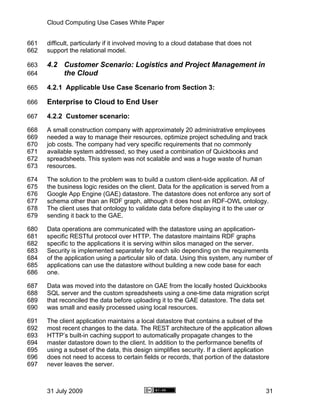 Cloud Computing Use Cases White Paper


661   difficult, particularly if it involved moving to a cloud database that does not
662   support the relational model.

663   4.2 Customer Scenario: Logistics and Project Management in
664       the Cloud
665   4.2.1 Applicable Use Case Scenario from Section 3:

666   Enterprise to Cloud to End User
667   4.2.2 Customer scenario:
668   A small construction company with approximately 20 administrative employees
669   needed a way to manage their resources, optimize project scheduling and track
670   job costs. The company had very specific requirements that no commonly
671   available system addressed, so they used a combination of Quickbooks and
672   spreadsheets. This system was not scalable and was a huge waste of human
673   resources.

674   The solution to the problem was to build a custom client-side application. All of
675   the business logic resides on the client. Data for the application is served from a
676   Google App Engine (GAE) datastore. The datastore does not enforce any sort of
677   schema other than an RDF graph, although it does host an RDF-OWL ontology.
678   The client uses that ontology to validate data before displaying it to the user or
679   sending it back to the GAE.

680   Data operations are communicated with the datastore using an application-
681   specific RESTful protocol over HTTP. The datastore maintains RDF graphs
682   specific to the applications it is serving within silos managed on the server.
683   Security is implemented separately for each silo depending on the requirements
684   of the application using a particular silo of data. Using this system, any number of
685   applications can use the datastore without building a new code base for each
686   one.

687   Data was moved into the datastore on GAE from the locally hosted Quickbooks
688   SQL server and the custom spreadsheets using a one-time data migration script
689   that reconciled the data before uploading it to the GAE datastore. The data set
690   was small and easily processed using local resources.

691   The client application maintains a local datastore that contains a subset of the
692   most recent changes to the data. The REST architecture of the application allows
693   HTTP’s built-in caching support to automatically propagate changes to the
694   master datastore down to the client. In addition to the performance benefits of
695   using a subset of the data, this design simplifies security. If a client application
696   does not need to access to certain fields or records, that portion of the datastore
697   never leaves the server.



      31 July 2009                                                                      31
 