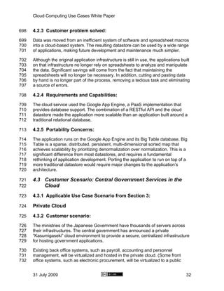 Cloud Computing Use Cases White Paper


698   4.2.3 Customer problem solved:
699   Data was moved from an inefficient system of software and spreadsheet macros
700   into a cloud-based system. The resulting datastore can be used by a wide range
701   of applications, making future development and maintenance much simpler.

702   Although the original application infrastructure is still in use, the applications built
703   on that infrastructure no longer rely on spreadsheets to analyze and manipulate
704   the data. Significant savings will come from the fact that maintaining the
705   spreadsheets will no longer be necessary. In addition, cutting and pasting data
706   by hand is no longer part of the process, removing a tedious task and eliminating
707   a source of errors.

708   4.2.4 Requirements and Capabilities:
709   The cloud service used the Google App Engine, a PaaS implementation that
710   provides database support. The combination of a RESTful API and the cloud
711   datastore made the application more scalable than an application built around a
712   traditional relational database.

713   4.2.5 Portability Concerns:
714   The application runs on the Google App Engine and its Big Table database. Big
715   Table is a sparse, distributed, persistent, multi-dimensional sorted map that
716   achieves scalability by prioritizing denormalization over normalization. This is a
717   significant difference from most datastores, and requires a fundamental
718   rethinking of application development. Porting the application to run on top of a
719   more traditional datastore would require major changes to the application’s
720   architecture.

721   4.3 Customer Scenario: Central Government Services in the
722       Cloud
723   4.3.1 Applicable Use Case Scenario from Section 3:

724   Private Cloud
725   4.3.2 Customer scenario:
726   The ministries of the Japanese Government have thousands of servers across
727   their infrastructures. The central government has announced a private
728   “Kasumigaseki” cloud environment to provide a secure, centralized infrastructure
729   for hosting government applications.

730   Existing back office systems, such as payroll, accounting and personnel
731   management, will be virtualized and hosted in the private cloud. (Some front
732   office systems, such as electronic procurement, will be virtualized to a public


      31 July 2009                                                                          32
 