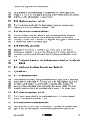 Cloud Computing Use Cases White Paper


733   cloud, but that is outside the scope of this project.) The ultimate goal of the
734   project is to reduce the total cost of ownership by eliminating redundant systems
735   and the need for administrators in each ministry.

736   4.3.3 Customer problem solved:
737   The three problems solved by the Kasumigaseki cloud are reduced costs,
738   reduced energy consumption and reduced IT staff.

739   4.3.4 Requirements and Capabilities:
740   The cloud infrastructure will be built on a private network built by Japanese
741   telecommunications companies. Because privacy and security are major
742   concerns, a private cloud is required. It is illegal for many types of personal data
743   to be stored on a server outside of Japan.

744   4.3.5 Portability Concerns:
745   Because the government is building its own private cloud to host its own
746   applications, portability is not a concern. The government has no intention of
747   moving its centralized applications and data from the private cloud to a public
748   one.

749   4.4 Customer Scenario: Local Government Services in a Hybrid
750       Cloud
751   4.4.1 Applicable Use Case Scenario from Section 3:

752   Hybrid Cloud
753   4.4.2 Customer scenario:
754   There are more than 1800 local governments across Japan, each of which has
755   its own servers and IT staff. A secondary goal of the Kasumigaseki cloud is to
756   provide a hybrid cloud environment. Some local data will be stored in the
757   government’s private cloud, while other data will be stored locally. Wherever
758   possible, existing systems will be virtualized and hosted in the private cloud.

759   4.4.3 Customer problem solved:
760   The three problems solved by the hybrid cloud are reduced costs, reduced
761   energy consumption and reduced IT staff.

762   4.4.4 Requirements and Capabilities:
763   Privacy and security are crucial in this scenario. Japanese law prevents some
764   types of data from being stored outside the local government’s servers, so


      31 July 2009                                                                       33
 
