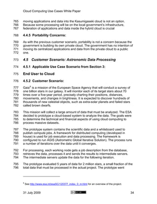 Cloud Computing Use Cases White Paper


765   moving applications and data into the Kasumigaseki cloud is not an option.
766   Because some processing will be on the local government’s infrastructure,
767   federation of applications and data inside the hybrid cloud is crucial

768   4.4.5 Portability Concerns:
769   As with the previous customer scenario, portability is not a concern because the
770   government is building its own private cloud. The government has no intention of
771   moving its centralized applications and data from the private cloud to a public
772   one.

773   4.5 Customer Scenario: Astronomic Data Processing
774   4.5.1 Applicable Use Case Scenario from Section 3:

775   End User to Cloud
776   4.5.2 Customer Scenario:
777   Gaia 8 is a mission of the European Space Agency that will conduct a survey of
778   one billion stars in our galaxy. It will monitor each of its target stars about 70
779   times over a five-year period, precisely charting their positions, distances,
780   movements, and changes in brightness. It is expected to discover hundreds of
781   thousands of new celestial objects, such as extra-solar planets and failed stars
782   called brown dwarfs.

783   This mission will collect a large amount of data that must be analyzed. The ESA
784   decided to prototype a cloud-based system to analyze the data. The goals were
785   to determine the technical and financial aspects of using cloud computing to
786   process massive datasets.

787   The prototype system contains the scientific data and a whiteboard used to
788   publish compute jobs. A framework for distributed computing (developed in
789   house) is used for job execution and data processing. The framework is
790   configured to run AGIS (Astrometric Global Iterative Solution). The process runs
791   a number of iterations over the data until it converges.

792   For processing, each working node gets a job description from the database,
793   retrieves the data, processes it and sends the results to intermediate servers.
794   The intermediate servers update the data for the following iteration.

795   The prototype evaluated 5 years of data for 2 million stars, a small fraction of the
796   total data that must be processed in the actual project. The prototype went



      8
          See http://www.esa.int/esaSC/120377_index_0_m.html for an overview of the project.


      31 July 2009                                                                             34
 