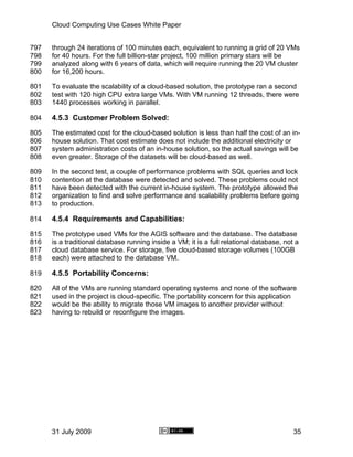 Cloud Computing Use Cases White Paper


797   through 24 iterations of 100 minutes each, equivalent to running a grid of 20 VMs
798   for 40 hours. For the full billion-star project, 100 million primary stars will be
799   analyzed along with 6 years of data, which will require running the 20 VM cluster
800   for 16,200 hours.

801   To evaluate the scalability of a cloud-based solution, the prototype ran a second
802   test with 120 high CPU extra large VMs. With VM running 12 threads, there were
803   1440 processes working in parallel.

804   4.5.3 Customer Problem Solved:
805   The estimated cost for the cloud-based solution is less than half the cost of an in-
806   house solution. That cost estimate does not include the additional electricity or
807   system administration costs of an in-house solution, so the actual savings will be
808   even greater. Storage of the datasets will be cloud-based as well.

809   In the second test, a couple of performance problems with SQL queries and lock
810   contention at the database were detected and solved. These problems could not
811   have been detected with the current in-house system. The prototype allowed the
812   organization to find and solve performance and scalability problems before going
813   to production.

814   4.5.4 Requirements and Capabilities:
815   The prototype used VMs for the AGIS software and the database. The database
816   is a traditional database running inside a VM; it is a full relational database, not a
817   cloud database service. For storage, five cloud-based storage volumes (100GB
818   each) were attached to the database VM.

819   4.5.5 Portability Concerns:
820   All of the VMs are running standard operating systems and none of the software
821   used in the project is cloud-specific. The portability concern for this application
822   would be the ability to migrate those VM images to another provider without
823   having to rebuild or reconfigure the images.




      31 July 2009                                                                        35
 