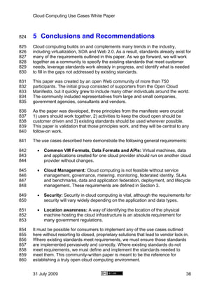 Cloud Computing Use Cases White Paper



824   5 Conclusions and Recommendations
825   Cloud computing builds on and complements many trends in the industry,
826   including virtualization, SOA and Web 2.0. As a result, standards already exist for
827   many of the requirements outlined in this paper. As we go forward, we will work
828   together as a community to specify the existing standards that meet customer
829   needs, leverage standards work already in progress, and identify what is needed
830   to fill in the gaps not addressed by existing standards.

831   This paper was created by an open Web community of more than 750
832   participants. The initial group consisted of supporters from the Open Cloud
833   Manifesto, but it quickly grew to include many other individuals around the world.
834   The community included representatives from large and small companies,
835   government agencies, consultants and vendors.

836   As the paper was developed, three principles from the manifesto were crucial:
837   1) users should work together, 2) activities to keep the cloud open should be
838   customer driven and 3) existing standards should be used wherever possible.
839   This paper is validation that those principles work, and they will be central to any
840   follow-on work.

841   The use cases described here demonstrate the following general requirements:

842     •   Common VM Formats, Data Formats and APIs: Virtual machines, data
843         and applications created for one cloud provider should run on another cloud
844         provider without changes.

845     •   Cloud Management: Cloud computing is not feasible without service
846         management, governance, metering, monitoring, federated identity, SLAs
847         and benchmarks, data and application federation, deployment, and lifecycle
848         management. These requirements are defined in Section 3.

849     •   Security: Security in cloud computing is vital, although the requirements for
850         security will vary widely depending on the application and data types.

851     •   Location awareness: A way of identifying the location of the physical
852         machine hosting the cloud infrastructure is an absolute requirement for
853         many government regulations.

854   It must be possible for consumers to implement any of the use cases outlined
855   here without resorting to closed, proprietary solutions that lead to vendor lock-in.
856   Where existing standards meet requirements, we must ensure those standards
857   are implemented pervasively and correctly. Where existing standards do not
858   meet requirements, we must define and implement the standards needed to
859   meet them. This community-written paper is meant to be the reference for
860   establishing a truly open cloud computing environment.


      31 July 2009                                                                      36
 