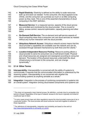 Cloud Computing Use Cases White Paper


142       •   Rapid Elasticity: Elasticity is defined as the ability to scale resources
143           both up and down as needed. To the consumer, the cloud appears to be
144           infinite, and the consumer can purchase as much or as little computing
145           power as they need. This is one of the essential characteristics of cloud
146           computing in the NIST definition.

147       •   Measured Service: In a measured service, aspects of the cloud service
148           are controlled and monitored by the cloud provider. This is crucial for
149           billing, access control, resource optimization, capacity planning and other
150           tasks.

151       •   On-Demand Self-Service: The on-demand and self-service aspects of
152           cloud computing mean that a consumer can use cloud services as needed
153           without any human interaction with the cloud provider.

154       •   Ubiquitous Network Access: Ubiquitous network access means that the
155           cloud provider’s capabilities are available over the network and can be
156           accessed through standard mechanisms by both thick and thin clients. 4

157       •   Location-Independent Resource Pooling: Resource pooling allows a
158           cloud provider to serve its consumers via a multi-tenant model. Physical
159           and virtual resources are assigned and reassigned according to consumer
160           demand. The location of the physical resources underneath the cloud
161           infrastructure is not known to the consumer, and can change
162           dynamically. 5

163   2.1.4 Other Terms
164   Interoperability: Interoperability is concerned with the ability of systems to
165   communicate. It requires that the communicated information is understood by the
166   receiving system. Interoperability is not concerned with whether the
167   communicating systems do anything sensible as a whole. 6

168   Integration: Integration is the process of combining components or systems into
169   an overall system. Integration among cloud-based components and systems can



      4
       This does not necessarily mean Internet access. By definition, a private cloud is accessible only
      behind a firewall. Regardless of the type of network, access to the cloud is typically not limited to
      a particular type of client.
      5
        In many cases privacy laws and other regulations require the cloud provider's resources to be in
      a particular location. The cloud provider and cloud consumer must work together to adhere to
      those regulations.
      6
       The definitions of interoperability, integration and portability are based on the work at
      http://www.testingstandards.co.uk/interop_et_al.htm.


      31 July 2009                                                                                        7
 