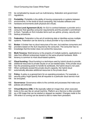 Cloud Computing Use Cases White Paper


170   be complicated by issues such as multi-tenancy, federation and government
171   regulations.

172   Portability: Portability is the ability of moving components or systems between
173   environments. In the world of cloud computing, this includes software and
174   hardware environments (both physical and virtual).

175   Service Level Agreement (SLA): An SLA is contract between a provider and a
176   consumer that specifies consumer requirements and the provider’s commitment
177   to them. Typically an SLA includes items such as uptime, privacy, security and
178   backup procedures.

179   Federation: Federation is the act of combining data or identities across multiple
180   systems. Federation can be done by a cloud provider or by a cloud broker.

181   Broker: A broker has no cloud resources of its own, but matches consumers and
182   providers based on the SLA required by the consumer. The consumer has no
183   knowledge that the broker does not control the resources.

184   Multi-Tenancy: Multi-tenancy is the property of multiple systems, applications or
185   data from different enterprises hosted on the same physical hardware. Multi-
186   tenancy is common to most cloud-based systems.

187   Cloud bursting: Cloud bursting is a technique used by hybrid clouds to provide
188   additional resources to private clouds on an as-needed basis. If the private cloud
189   has the processing power to handle its workloads, the hybrid cloud is not used.
190   When workloads exceed the private cloud’s capacity, the hybrid cloud
191   automatically allocates additional resources to the private cloud.

192   Policy: A policy is a general term for an operating procedure. For example, a
193   security policy might specify that all requests to a particular cloud service must
194   be encrypted.

195   Governance: Governance refers to the controls and processes that make sure
196   policies are enforced.

197   Virtual Machine (VM): A file (typically called an image) that, when executed,
198   looks to the user like an actual machine. Platform as a Service is often provided
199   as a VM image that can be started or stopped as needed. Changes made to the
200   VM while it is running can be stored to disk to make them persistent.




      31 July 2009                                                                         8
 