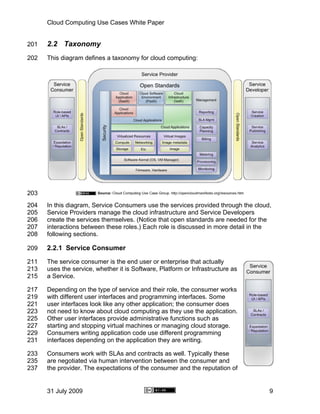 Cloud Computing Use Cases White Paper


201   2.2 Taxonomy
202   This diagram defines a taxonomy for cloud computing:




203
204   In this diagram, Service Consumers use the services provided through the cloud,
205   Service Providers manage the cloud infrastructure and Service Developers
206   create the services themselves. (Notice that open standards are needed for the
207   interactions between these roles.) Each role is discussed in more detail in the
208   following sections.

209   2.2.1 Service Consumer
211   The service consumer is the end user or enterprise that actually
213   uses the service, whether it is Software, Platform or Infrastructure as
215   a Service.

217   Depending on the type of service and their role, the consumer works
219   with different user interfaces and programming interfaces. Some
221   user interfaces look like any other application; the consumer does
223   not need to know about cloud computing as they use the application.
225   Other user interfaces provide administrative functions such as
227   starting and stopping virtual machines or managing cloud storage.
229   Consumers writing application code use different programming
231   interfaces depending on the application they are writing.

233   Consumers work with SLAs and contracts as well. Typically these
235   are negotiated via human intervention between the consumer and
237   the provider. The expectations of the consumer and the reputation of


      31 July 2009                                                                  9
 