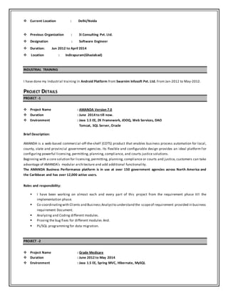  Current Location : Delhi/Noida
 Previous Organization : 3i Consulting Pvt. Ltd.
 Designation : Software Engineer
 Duration: Jun 2012 to April 2014
 Location : Indirapuram(Ghaziabad)
INDUSTRIAL TRAINING
I have done my Industrial training in Android Platform from Swarnim Infosoft Pvt. Ltd. From Jan-2012 to May-2012.
PROJECT DETAILS
PROJECT -1
 Project Name : AMANDA Version 7.0
 Duration : June 2014 to till now.
 Environment : Java 1.5 EE, ZK Framework, JOOQ, Web Services, DAO
Tomcat, SQL Server, Oracle
Brief Description:
AMANDA is a web-based commercial-off-the-shelf (COTS) product that enables business process automation for local,
county, state and provincial government agencies. Its flexible and configurable design provides an ideal platform for
configuring powerful licensing, permitting, planning, compliance, and courts justice solutions.
Beginning with a core solution for licensing, permitting, planning, compliance or courts and justice, customers can take
advantage of AMANDA’s modular architecture and add additional functionality.
The AMANDA Business Performance platform is in use at over 150 government agencies across North America and
the Caribbean and has over 12,000 active users.
Roles and responsibility:
 I have been working on almost each and every part of this project from the requirement phase till the
implementation phase.
 Co-coordinatingwith Clients and Business Analystto understand the scopeof requirement provided in business
requirement Document.
 Analyzing and Coding different modules.
 Proving the bug fixes for different modules And.
 PL/SQL programming for data migration.
PROJECT -2
 Project Name : Grade Medicare
 Duration : June 2012 to May 2014
 Environment : Java 1.5 EE, Spring MVC, Hibernate, MySQL
 