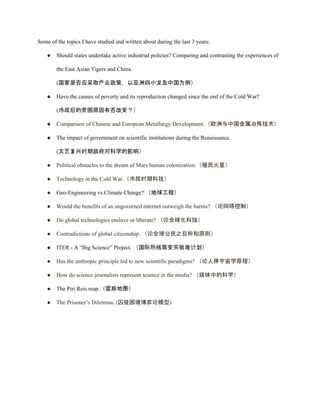 Some of the topics I have studied and written about during the last 3 years: 
● Should states undertake active industrial policies? Comparing and contrasting the experiences of 
the East Asian Tigers and China. 
(国家是否应采取产业政策，以亚洲四小龙及中国为例） 
● Have the causes of poverty and its reproduction changed since the end of the Cold War?  
  (冷战后的贫困原因有否改变？） 
● Comparison of Chinese and European Metallurgy Development.（欧洲与中国金属冶炼技术） 
● The impact of government on scientific institutions during the Renaissance.  
(文艺复兴时期政府对科学的影响）  
● Political obstacles to the dream of Mars human colonization.（殖民火星） 
● Technology in the Cold War.（冷战时期科技） 
● Geo­Engineering vs Climate Change? （地球工程） 
● Would the benefits of an ungoverned internet outweigh the harms? （论网络控制） 
● Do global technologies enslave or liberate? （论全球化科技） 
● Contradictions of global citizenship. （论全球公民之目标和原则） 
● ITER ­ A “Big Science” Project. （国际热核聚变实验堆计划） 
● Has the anthropic principle led to new scientific paradigms? （论人择宇宙学原理） 
● How do science journalists represent science in the media? （媒体中的科学） 
● The Piri Reis map.（雷斯地图） 
● The Prisoner’s Dilemma. (囚徒困境博弈论模型) 
 
