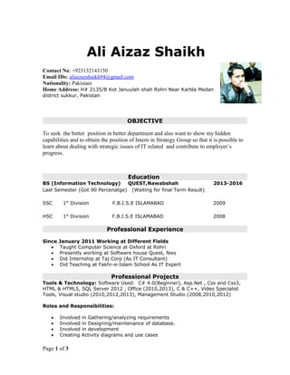 Ali Aizaz Shaikh
Contact No: +923132143150
Email IDs: aliaizazshaikh94@gmail.com
Nationality: Pakistani
Home Address: H# 2135/B Kot Januulah shah Rohri Near Karbla Medan
district sukkur, Pakistan
OBJECTIVE
To seek the better position in better department and also want to show my hidden
capabilities and to obtain the position of Intern in Strategy Group so that it is possible to
learn about dealing with strategic issues of IT related and contribute to employer`s
progress.
Education
BS (Information Technology) QUEST,Nawabshah 2013-2016
Last Semester (Got 90 Percenatge) (Waiting for final Term Result)
SSC 1st
Division F.B.I.S.E ISLAMABAD 2009
HSC 1st
Division F.B.I.S.E ISLAMABAD 2008
Professional Experience
Since January 2011 Working at Different Fields
 Taught Computer Science at Oxford at Rohri
 Presently working at Software house Quest, Nws
 Did Internship at Taj Corp (As IT Consultant)
 Did Teaching at Fakhr-e-Islam School As IT Expert
Professional Projects
Tools & Technology: Software Used: C# 4.0(Beginner), Asp.Net , Css and Css3,
HTML & HTML5, SQL Server 2012 , Office (2010,2013), C & C++, Video Specialist
Tools, Visual studio (2010,2012,2013), Management Studio (2008,2010,2012)
Roles and Responsibilities:
 Involved in Gathering/analyzing requirements
 Involved in Designing/maintenance of database.
 Involved in development
 Creating Activity diagrams and use cases
Page 1 of 3
 