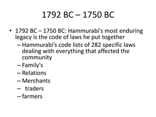 1792 BC – 1750 BC
• 1792 BC – 1750 BC: Hammurabi's most enduring
legacy is the code of laws he put together
– Hammurabi’s code lists of 282 specific laws
dealing with everything that affected the
community
– Family's
– Relations
– Merchants
– traders
– farmers
 