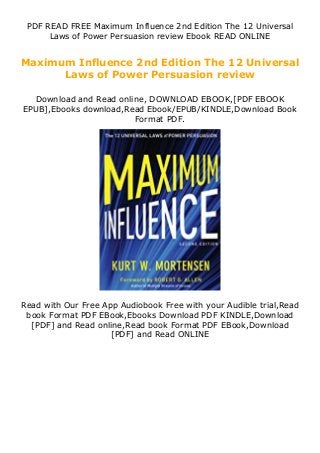 PDF READ FREE Maximum Influence 2nd Edition The 12 Universal
Laws of Power Persuasion review Ebook READ ONLINE
Maximum Influence 2nd Edition The 12 Universal
Laws of Power Persuasion review
Download and Read online, DOWNLOAD EBOOK,[PDF EBOOK
EPUB],Ebooks download,Read Ebook/EPUB/KINDLE,Download Book
Format PDF.
Read with Our Free App Audiobook Free with your Audible trial,Read
book Format PDF EBook,Ebooks Download PDF KINDLE,Download
[PDF] and Read online,Read book Format PDF EBook,Download
[PDF] and Read ONLINE
 