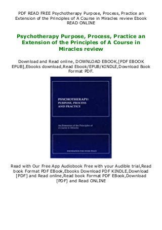 PDF READ FREE Psychotherapy Purpose, Process, Practice an
Extension of the Principles of A Course in Miracles review Ebook
READ ONLINE
Psychotherapy Purpose, Process, Practice an
Extension of the Principles of A Course in
Miracles review
Download and Read online, DOWNLOAD EBOOK,[PDF EBOOK
EPUB],Ebooks download,Read Ebook/EPUB/KINDLE,Download Book
Format PDF.
Read with Our Free App Audiobook Free with your Audible trial,Read
book Format PDF EBook,Ebooks Download PDF KINDLE,Download
[PDF] and Read online,Read book Format PDF EBook,Download
[PDF] and Read ONLINE
 