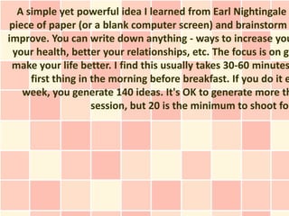 A simple yet powerful idea I learned from Earl Nightingale
 piece of paper (or a blank computer screen) and brainstorm
improve. You can write down anything - ways to increase you
  your health, better your relationships, etc. The focus is on ge
 make your life better. I find this usually takes 30-60 minutes
      first thing in the morning before breakfast. If you do it e
    week, you generate 140 ideas. It's OK to generate more th
                     session, but 20 is the minimum to shoot for
 