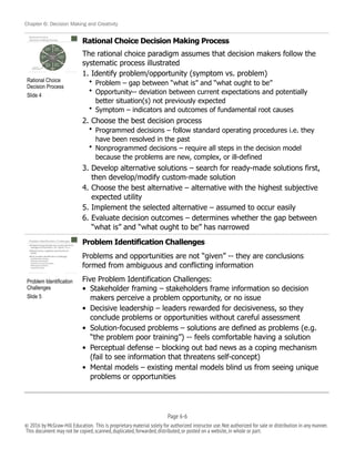 Chapter 6: Decision Making and Creativity
Rational Choice Decision Making Process
The rational choice paradigm assumes that decision makers follow the
systematic process illustrated
1. Identify problem/opportunity (symptom vs. problem)
• Problem – gap between “what is” and “what ought to be”
• Opportunity-- deviation between current expectations and potentially
better situation(s) not previously expected
• Symptom – indicators and outcomes of fundamental root causes
2. Choose the best decision process
• Programmed decisions – follow standard operating procedures i.e. they
have been resolved in the past
• Nonprogrammed decisions – require all steps in the decision model
because the problems are new, complex, or ill-defined
3. Develop alternative solutions – search for ready-made solutions first,
then develop/modify custom-made solution
4. Choose the best alternative – alternative with the highest subjective
expected utility
5. Implement the selected alternative – assumed to occur easily
6. Evaluate decision outcomes – determines whether the gap between
“what is” and “what ought to be” has narrowed
Problem Identification Challenges
Problems and opportunities are not “given” -- they are conclusions
formed from ambiguous and conflicting information
Five Problem Identification Challenges:
• Stakeholder framing – stakeholders frame information so decision
makers perceive a problem opportunity, or no issue
• Decisive leadership – leaders rewarded for decisiveness, so they
conclude problems or opportunities without careful assessment
• Solution-focused problems – solutions are defined as problems (e.g.
“the problem poor training”) -- feels comfortable having a solution
• Perceptual defense – blocking out bad news as a coping mechanism
(fail to see information that threatens self-concept)
• Mental models – existing mental models blind us from seeing unique
problems or opportunities
!
Rational Choice
Decision Process
Slide 4
!
Problem Identification
Challenges
Slide 5
Page 6-!6
© 2016 by McGraw-Hill Education. This is proprietary material solely for authorized instructor use.Not authorized for sale or distribution in any manner.
This document may not be copied,scanned,duplicated,forwarded,distributed,or posted on a website,in whole or part.
 