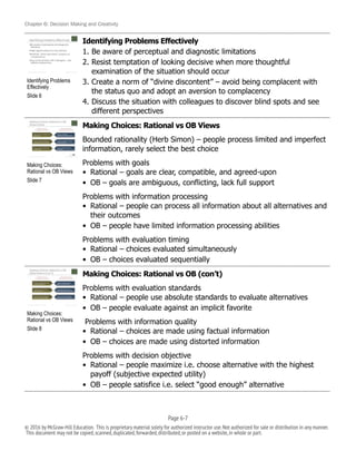 Chapter 6: Decision Making and Creativity
Identifying Problems Effectively
1. Be aware of perceptual and diagnostic limitations
2. Resist temptation of looking decisive when more thoughtful
examination of the situation should occur
3. Create a norm of “divine discontent” – avoid being complacent with
the status quo and adopt an aversion to complacency
4. Discuss the situation with colleagues to discover blind spots and see
different perspectives
Making Choices: Rational vs OB Views
Bounded rationality (Herb Simon) – people process limited and imperfect
information, rarely select the best choice
Problems with goals
• Rational – goals are clear, compatible, and agreed-upon
• OB – goals are ambiguous, conflicting, lack full support
Problems with information processing
• Rational – people can process all information about all alternatives and
their outcomes
• OB – people have limited information processing abilities
Problems with evaluation timing
• Rational – choices evaluated simultaneously
• OB – choices evaluated sequentially
Making Choices: Rational vs OB (con’t)
Problems with evaluation standards
• Rational – people use absolute standards to evaluate alternatives
• OB – people evaluate against an implicit favorite
Problems with information quality
• Rational – choices are made using factual information
• OB – choices are made using distorted information
Problems with decision objective
• Rational – people maximize i.e. choose alternative with the highest
payoff (subjective expected utility)
• OB – people satisfice i.e. select “good enough” alternative
!
Making Choices:
Rational vs OB Views
Slide 7
!
Making Choices:
Rational vs OB Views
Slide 8
!
Identifying Problems
Effectively
Slide 6
Page 6-!7
© 2016 by McGraw-Hill Education. This is proprietary material solely for authorized instructor use.Not authorized for sale or distribution in any manner.
This document may not be copied,scanned,duplicated,forwarded,distributed,or posted on a website,in whole or part.
 