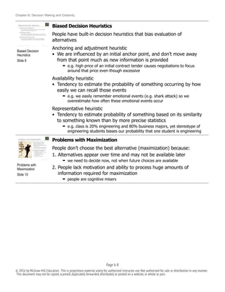 Chapter 6: Decision Making and Creativity
Biased Decision Heuristics
People have built-in decision heuristics that bias evaluation of
alternatives
Anchoring and adjustment heuristic
• We are influenced by an initial anchor point, and don’t move away
from that point much as new information is provided
➡ e.g. high price of an initial contract tender causes negotiations to focus
around that price even though excessive
Availability heuristic
• Tendency to estimate the probability of something occurring by how
easily we can recall those events
➡ e.g. we easily remember emotional events (e.g. shark attack) so we
overestimate how often these emotional events occur
Representative heuristic
• Tendency to estimate probability of something based on its similarity
to something known than by more precise statistics
➡ e.g. class is 20% engineering and 80% business majors, yet stereotype of
engineering students biases our probability that one student is engineering
Problems with Maximization
People don’t choose the best alternative (maximization) because:
1. Alternatives appear over time and may not be available later
➡ we need to decide now, not when future choices are available
2. People lack motivation and ability to process huge amounts of
information required for maximization
➡ people are cognitive misers
!
Problems with
Maximization
Slide 10
!
Biased Decision
Heuristics
Slide 9
Page 6-!8
© 2016 by McGraw-Hill Education. This is proprietary material solely for authorized instructor use.Not authorized for sale or distribution in any manner.
This document may not be copied,scanned,duplicated,forwarded,distributed,or posted on a website,in whole or part.
 