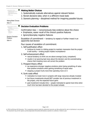 Chapter 6: Decision Making and Creativity
Making Better Choices
1. Systematically evaluate alternatives against relevant factors
2. Revisit decisions later, when in a different mood state
3. Scenario planning – disciplined method for imagining possible futures
Decision Evaluation Problems
Confirmation bias — nonconsciously bias evidence about the choice
• Emphasize, easier recall of the choice’s positive features
• Ignore/downplay negative features
Escalation of commitment -- tendency to repeat or further invest in an
apparently bad decision
Four causes of escalation of commitment:
1. Self-justification effect
➡ continue to invest in a failing project to maintain impression that the project
is still worthy -- ending project implies incompetence
2. Self-enhancement effect
➡ natural tendency to think we are above average (lucky, competent)
➡ results in (a) ignoring bad news about the decision and (b) overestimating
chance that investing more will correct the problem
3. Prospect theory effect
➡ we experience stronger negative emotions when losing something of value
than positive emotions when gaining something of equal value
➡ stopping a project hurts more than spending more on it
4. Sunk costs effect
➡ motivation to invest more in projects with large resources already invested
➡ but future investments should NOT consider size of previous investment in
the project, only the expected future gains
➡ past investment includes time -- people motivated to spend more time when
much time has been devoted to the project already
!
Making Better Choices
Slide 13
!
Decision Evaluation
Problems
Slide 14
Page 6-!10
© 2016 by McGraw-Hill Education. This is proprietary material solely for authorized instructor use.Not authorized for sale or distribution in any manner.
This document may not be copied,scanned,duplicated,forwarded,distributed,or posted on a website,in whole or part.
 