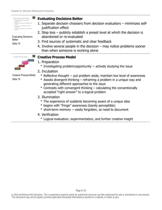 Chapter 6: Decision Making and Creativity
Evaluating Decisions Better
1. Separate decision choosers from decision evaluators – minimizes self-
justification effect
2. Stop loss – publicly establish a preset level at which the decision is
abandoned or re-evaluated
3. Find sources of systematic and clear feedback
4. Involve several people in the decision – may notice problems sooner
than when someone is working alone
Creative Process Model
1. Preparation
• Investigating problem/opportunity -- actively studying the issue
2. Incubation
• Reflective thought -- put problem aside, maintain low level of awareness
• Assists divergent thinking – reframing a problem in a unique way and
generating different approaches to the issue
• Contrasts with convergent thinking – calculating the conventionally
accepted “right answer” to a logical problem
3. Illumination
• The experience of suddenly becoming aware of a unique idea
• begins with “fringe” awareness (barely perceptible)
• short-term memory -- easily forgotten, so need to document
4. Verification
• Logical evaluation, experimentation, and further creative insight
!
Evaluating Decisions
Better
Slide 15
!
Creative Process Model
Slide 16
Page 6-!11
© 2016 by McGraw-Hill Education. This is proprietary material solely for authorized instructor use.Not authorized for sale or distribution in any manner.
This document may not be copied,scanned,duplicated,forwarded,distributed,or posted on a website,in whole or part.
 