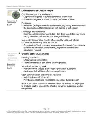 Chapter 6: Decision Making and Creativity
Characteristics of Creative People
Cognitive and practical intelligence
• Cognitive intelligence to synthesize/analyze information
• Practical intelligence – assess potential usefulness of ideas
Persistence
• Based on: (a) higher need for achievement, (b) strong motivation from
the task itself, and (c) moderate or high degree of self-esteem
Knowledge and experience
• Expertise/subject matter knowledge – but deep knowledge may create
strong mental models that reduce divergent thinking
Independent imagination (cluster of personality traits and values)
• Cluster of personality traits and values
• Consists of: (a) high openness to experience (personality), moderately
low need for affiliation (drive/motive), higher self-direction and
stimulation (values)
Creative Work Environments
Learning orientation
• Encourage experimentation
• Tolerate mistakes as part of the creative process
Intrinsically motivating work
• Motivation from the job itself -- task significance, autonomy,
challenging but within employee’s competencies
Open communication and sufficient resources
• Includes degree of job security
• Providing nontraditional workspaces e.g. unique building design
Note: It isn’t clear how much pressure should be exerted on employees
to produce creative ideas or the effect of co-worker support/co-worker
competition
!
Creative Work
Environments
Slide 18
!
Characteristics of
Creative People
Slide 17
Page 6-!12
© 2016 by McGraw-Hill Education. This is proprietary material solely for authorized instructor use.Not authorized for sale or distribution in any manner.
This document may not be copied,scanned,duplicated,forwarded,distributed,or posted on a website,in whole or part.
 