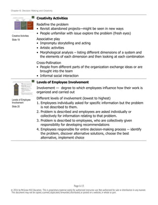 Chapter 6: Decision Making and Creativity
Creativity Activities
Redefine the problem
• Revisit abandoned projects—might be seen in new ways
• People unfamiliar with issue explore the problem (fresh eyes)
Associative play
• Impromptu storytelling and acting
• Artistic activities
• Morphological analysis – listing different dimensions of a system and
the elements of each dimension and then looking at each combination
Cross-Pollination
• People from different parts of the organization exchange ideas or are
brought into the team
• Informal social interaction
Levels of Employee Involvement
Involvement — degree to which employees influence how their work is
organized and carried out
Different levels of involvement (lowest to highest)
1. Employees individually asked for specific information but the problem
is not described to them.
2. Problem is described and employees are asked individually or
collectively for information relating to that problem.
3. Problem is described to employees, who are collectively given
responsibility for developing recommendations
4. Employees responsible for entire decision-making process -- identify
the problem, discover alternative solutions, choose the best
alternative, implement choice
!
Creative Activities
Slide 19
!
Levels of Employee
Involvement
Slide 20
Page 6-!13
© 2016 by McGraw-Hill Education. This is proprietary material solely for authorized instructor use.Not authorized for sale or distribution in any manner.
This document may not be copied,scanned,duplicated,forwarded,distributed,or posted on a website,in whole or part.
 