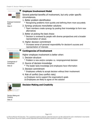 Chapter 6: Decision Making and Creativity
Employee Involvement Model
Several potential benefits of involvement, but only under specific
circumstances.
1. Better problem identification
• Recognizing problems more quickly and defining them more accurately
2. Synergy produces more/better solutions
• Team members create synergy by pooling their knowledge to form new
alternatives
3. Better at picking the best choice
• Decision is reviewed by people with diverse perspectives and a broader
representation of values
4. Higher decision commitment
• Increases sense of personal responsibility for decision’s success and
representation of interests
Contingencies of Involvement
Higher employee involvement is better when:
1. Decision structure
• Problem is new and/or complex i.e. nonprogrammed decision
2. Source of decision knowledge
• The leader lacks knowledge and employees have information
3. Decision commitment
• Employees unlikely to accept decision without their involvement
4. Risk of conflict (two conflict risks)
(a) Employee norms support the organization’s goals
(b)Employees are likely to agree on the solution
Decision Making and Creativity
!
Employee Involvement
Model
Slide 21
!
Contingencies of
Involvement
Slide 22
!
Decision Making and
Creativity
Slide 23
Page 6-!14
© 2016 by McGraw-Hill Education. This is proprietary material solely for authorized instructor use.Not authorized for sale or distribution in any manner.
This document may not be copied,scanned,duplicated,forwarded,distributed,or posted on a website,in whole or part.
 