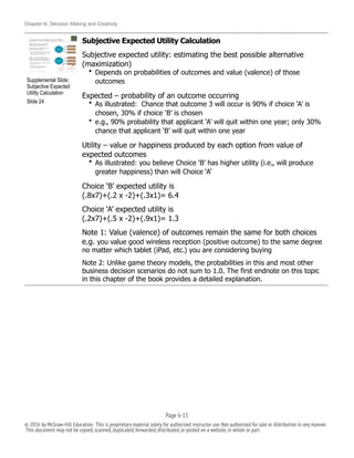 Chapter 6: Decision Making and Creativity
Subjective Expected Utility Calculation
Subjective expected utility: estimating the best possible alternative
(maximization)
• Depends on probabilities of outcomes and value (valence) of those
outcomes
Expected – probability of an outcome occurring
• As illustrated: Chance that outcome 3 will occur is 90% if choice ‘A’ is
chosen, 30% if choice ‘B’ is chosen
• e.g., 90% probability that applicant ‘A’ will quit within one year; only 30%
chance that applicant ‘B’ will quit within one year
Utility – value or happiness produced by each option from value of
expected outcomes
• As illustrated: you believe Choice ‘B’ has higher utility (i.e., will produce
greater happiness) than will Choice ‘A’
Choice ‘B’ expected utility is
(.8x7)+(.2 x -2)+(.3x1)= 6.4
Choice ‘A’ expected utility is
(.2x7)+(.5 x -2)+(.9x1)= 1.3
Note 1: Value (valence) of outcomes remain the same for both choices
e.g. you value good wireless reception (positive outcome) to the same degree
no matter which tablet (iPad, etc.) you are considering buying
Note 2: Unlike game theory models, the probabilities in this and most other
business decision scenarios do not sum to 1.0. The first endnote on this topic
in this chapter of the book provides a detailed explanation.
!
Supplemental Slide:
Subjective Expected
Utility Calculation
Slide 24
Page 6-!15
© 2016 by McGraw-Hill Education. This is proprietary material solely for authorized instructor use.Not authorized for sale or distribution in any manner.
This document may not be copied,scanned,duplicated,forwarded,distributed,or posted on a website,in whole or part.
 