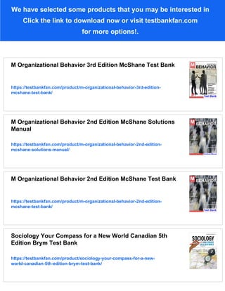 We have selected some products that you may be interested in
Click the link to download now or visit testbankfan.com
for more options!.
M Organizational Behavior 3rd Edition McShane Test Bank
https://testbankfan.com/product/m-organizational-behavior-3rd-edition-
mcshane-test-bank/
M Organizational Behavior 2nd Edition McShane Solutions
Manual
https://testbankfan.com/product/m-organizational-behavior-2nd-edition-
mcshane-solutions-manual/
M Organizational Behavior 2nd Edition McShane Test Bank
https://testbankfan.com/product/m-organizational-behavior-2nd-edition-
mcshane-test-bank/
Sociology Your Compass for a New World Canadian 5th
Edition Brym Test Bank
https://testbankfan.com/product/sociology-your-compass-for-a-new-
world-canadian-5th-edition-brym-test-bank/
 