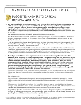 Chapter 6: Decision Making and Creativity
C O N F I D E N T I A L I N S T R U C T O R N O T E S
1. You have been asked to personally recommend a new travel agency to handle all airfare, accommodation, and
related travel needs for your organization of 500 staff. One of your colleagues, who is responsible for the
company’s economic planning, suggests that the best travel agent could be selected mathematically by
inputting the relevant factors for each agency and the weight (importance) of each factor. What decision
making approach is your colleague recommending? Is this recommendation a good idea in this situation? Why
or why not?
The rational choice paradigm approach is being recommended for this decision.
The idea that relevant factors should be identified and weighted is good. At least this would help us think about
which factors are most important for the company. These could include such factors as, cost, speed of service,
quality of service, etc.
However, his suggestion that the best decision could be arrived at mathematically is somewhat misleading. While
the rational choice paradigm may rest on the assumption that people evaluate and choose the best alternatives
logically, that is not borne out by empirical evidence.
OB experts have demonstrated that decision-makers may not choose the best alternatives for a variety of reasons.
For example, decision makers have limited information processing abilities, evaluate alternatives sequentially and
against implicit favorites, and are influenced by perceptual errors, biases and emotions. Moreover, when it comes
to making a final choice their decisions are often made on the basis of satisficing rather than maximization.
2. A developer received financial backing for a new business financial center along a derelict section of the
waterfront, a few miles from the current downtown area of a large European city. The idea was to build several
high-rise structures, attract large tenants to those sites, and have the city extend transportation systems out to
the new center. Over the next decade, the developer believed that others would build in the area, thereby
attracting the regional or national offices of many financial institutions. Interest from potential tenants was
much lower than initially predicted and the city did not build transportation systems as quickly as expected.
Still, the builder proceeded with the original plans. Only after financial support was curtailed did the
developer reconsider the project. Using your knowledge of escalation of commitment, discuss three possible
reasons why the developer was motivated to continue with the project.
Escalation of commitment occurs when an individual repeats a bad decision or continues to allocate resources to a
failing cause of action. Students should be encouraged to consider the causes of escalation when discussing this
case.
The four causes are:
Self-justification. It is possible the developer felt that canceling construction would result in losing face. That is,
because of a personal identification and link with the project, failure would mean a loss of his/her reputation as
well.
Self-enhancement effect. People over-estimate their probability of success (e.g. are more skilled and luckier than
average), which distorts the risk of pouring more funds into a losing course of action. Self-enhancement also causes
people to nonconsciously screen out or ignore negative information about their decisions.
Prospect theory effect. The discomfort associated with losing money on this project may have outweighed the desire
for gains. In other words, knowing that stopping the project would mean certain loss, he/she was willing to go to
great lengths to avoid this, even it meant a smaller pay off in the end.
SUGGESTED ANSWERS TO CRITICAL
THINKING QUESTIONS
!
Page 6-!17
© 2016 by McGraw-Hill Education. This is proprietary material solely for authorized instructor use.Not authorized for sale or distribution in any manner.
This document may not be copied,scanned,duplicated,forwarded,distributed,or posted on a website,in whole or part.
 