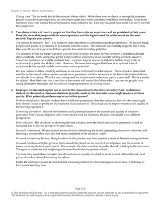 Chapter 6: Decision Making and Creativity
Closing costs. This is closely tied to the prospect theory effect. While there is no evidence of an explicit monetary
penalty clause for non completion, the developer might have been concerned with these nonetheless. Aside from
monetary loss, costs include loss of reputation, trust, influence etc. One way to avoid these costs is to carry on with
the completion.
3. Two characteristics of creative people are that they have relevant experience and are persistent in their quest.
Does this mean that people with the most experience and the highest need for achievement are the most
creative? Explain your answer.
The answer is probably “No”. The textbook states that there is a dilemma regarding experience. On the one hand,
people need plenty of experience to be familiar with the issues. The literature on creativity suggests that it may
take several years of experience before a person has reached creative potential.
The dilemma is that the longer a person is in one field of study, the more he/she develops a mental model that
stifles creativity. Some companies prefer people with no experience in an industry so they are more creative.
These two points are not exactly contradictory – a person may be new to an industry but has many years of
experience in a particular skill or trade. However, the issue does suggest that there is an optimal level of
experience before mental models undermine creative potential.
It is less certain whether creativity continues to increase with need for achievement. The textbook explains that
need for achievement makes creative people more persistent, which is necessary in the face of short-term failures
and doubts from others. Would a very strong need for achievement undermine creative potential? This is a matter
for debate. Most likely too much need for achievement will create blind drive which can prevent people from
seeing alternative strategies and the obvious inappropriateness of existing routes.
4. Employee involvement applies just as well to the classroom as to the office or factory floor. Explain how
student involvement in classroom decisions typically made by the instructor alone might improve decision
quality. What potential problems may occur in this process?
Problem identification. Because students have a different perspective than the instructor, their involvement might
help identify issues or problems the instructor was unaware of. This could lead to improvements in the quality of
the learning experience.
Generating alternatives. Student involvement could potential improve the number and quality of solutions
generated. This typically happens when more people look for solutions, because individuals have different
perspectives.
Better solutions. The likelihood of choosing the best solution, from the list of alternatives generated, would be
increased due to diverse perspectives and values.
Increased commitment. When students are involved in identifying the issues, generating alternative solutions, and
choosing a solution they may also feel more committed to the decision taken.
Increased perception of fairness. Being involved in the process, may also promote a sense of fairness among students.
To avoid problems with this process, limits should be placed on the extent of participation, and the number of
issues requiring student involvement. For example, the determination of grades should be left up to the instructor.
The types of questions and weightings of exams should also be predetermined.
The instructor would have to make sure all students are equally involved to avoid a small influential and vocal
group of students from dominating the others.
Lastly, the instructor should be mindful that increasing student involvement requires more time, which may in
turn reduce teaching time.
Page 6-!18
© 2016 by McGraw-Hill Education. This is proprietary material solely for authorized instructor use.Not authorized for sale or distribution in any manner.
This document may not be copied,scanned,duplicated,forwarded,distributed,or posted on a website,in whole or part.
 