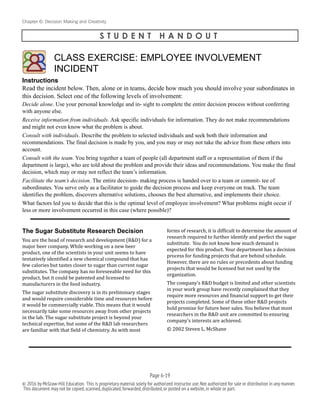 Chapter 6: Decision Making and Creativity
S T U D E N T H A N D O U T
Instructions
Read the incident below. Then, alone or in teams, decide how much you should involve your subordinates in
this decision. Select one of the following levels of involvement:
Decide alone. Use your personal knowledge and in- sight to complete the entire decision process without conferring
with anyone else.
Receive information from individuals. Ask specific individuals for information. They do not make recommendations
and might not even know what the problem is about.
Consult with individuals. Describe the problem to selected individuals and seek both their information and
recommendations. The final decision is made by you, and you may or may not take the advice from these others into
account.
Consult with the team. You bring together a team of people (all department staff or a representation of them if the
department is large), who are told about the problem and provide their ideas and recommendations. You make the final
decision, which may or may not reflect the team’s information.
Facilitate the team’s decision. The entire decision- making process is handed over to a team or commit- tee of
subordinates. You serve only as a facilitator to guide the decision process and keep everyone on track. The team
identifies the problem, discovers alternative solutions, chooses the best alternative, and implements their choice.
What factors led you to decide that this is the optimal level of employee involvement? What problems might occur if
less or more involvement occurred in this case (where possible)?
The Sugar Substitute Research Decision
You	
  are	
  the	
  head	
  of	
  research	
  and	
  development	
  (R&D)	
  for	
  a	
  
major	
  beer	
  company.	
  While	
  working	
  on	
  a	
  new	
  beer	
  
product,	
  one	
  of	
  the	
  scientists	
  in	
  your	
  unit	
  seems	
  to	
  have	
  
tentatively	
  identiBied	
  a	
  new	
  chemical	
  compound	
  that	
  has	
  
few	
  calories	
  but	
  tastes	
  closer	
  to	
  sugar	
  than	
  current	
  sugar	
  
substitutes.	
  The	
  company	
  has	
  no	
  foreseeable	
  need	
  for	
  this	
  
product,	
  but	
  it	
  could	
  be	
  patented	
  and	
  licensed	
  to	
  
manufacturers	
  in	
  the	
  food	
  industry.	
  	
  
The	
  sugar	
  substitute	
  discovery	
  is	
  in	
  its	
  preliminary	
  stages	
  
and	
  would	
  require	
  considerable	
  time	
  and	
  resources	
  before	
  
it	
  would	
  be	
  commercially	
  viable.	
  This	
  means	
  that	
  it	
  would	
  
necessarily	
  take	
  some	
  resources	
  away	
  from	
  other	
  projects	
  
in	
  the	
  lab.	
  The	
  sugar	
  substitute	
  project	
  is	
  beyond	
  your	
  
technical	
  expertise,	
  but	
  some	
  of	
  the	
  R&D	
  lab	
  researchers	
  
are	
  familiar	
  with	
  that	
  Bield	
  of	
  chemistry.	
  As	
  with	
  most	
  
forms	
  of	
  research,	
  it	
  is	
  difBicult	
  to	
  determine	
  the	
  amount	
  of	
  
research	
  required	
  to	
  further	
  identify	
  and	
  perfect	
  the	
  sugar	
  
substitute.	
  	
  You	
  do	
  not	
  know	
  how	
  much	
  demand	
  is	
  
expected	
  for	
  this	
  product.	
  Your	
  department	
  has	
  a	
  decision	
  
process	
  for	
  funding	
  projects	
  that	
  are	
  behind	
  schedule.	
  	
  
However,	
  there	
  are	
  no	
  rules	
  or	
  precedents	
  about	
  funding	
  
projects	
  that	
  would	
  be	
  licensed	
  but	
  not	
  used	
  by	
  the	
  
organization.	
  
The	
  company’s	
  R&D	
  budget	
  is	
  limited	
  and	
  other	
  scientists	
  
in	
  your	
  work	
  group	
  have	
  recently	
  complained	
  that	
  they	
  
require	
  more	
  resources	
  and	
  Binancial	
  support	
  to	
  get	
  their	
  
projects	
  completed.	
  Some	
  of	
  these	
  other	
  R&D	
  projects	
  
hold	
  promise	
  for	
  future	
  beer	
  sales.	
  You	
  believe	
  that	
  most	
  
researchers	
  in	
  the	
  R&D	
  unit	
  are	
  committed	
  to	
  ensuring	
  
company’s	
  interests	
  are	
  achieved.	
  	
  
©	
  2002	
  Steven	
  L.	
  McShane
CLASS EXERCISE: EMPLOYEE INVOLVEMENT
INCIDENT
!
Page 6-!19
© 2016 by McGraw-Hill Education. This is proprietary material solely for authorized instructor use.Not authorized for sale or distribution in any manner.
This document may not be copied,scanned,duplicated,forwarded,distributed,or posted on a website,in whole or part.
 