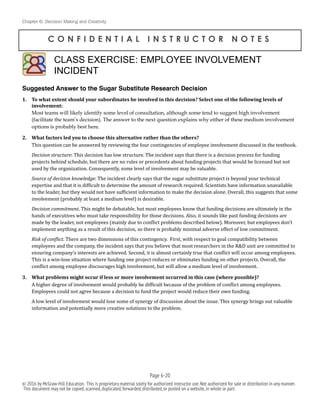 Chapter 6: Decision Making and Creativity
C O N F I D E N T I A L I N S T R U C T O R N O T E S
Suggested Answer to the Sugar Substitute Research Decision
1. To	
  what	
  extent	
  should	
  your	
  subordinates	
  be	
  involved	
  in	
  this	
  decision?	
  Select	
  one	
  of	
  the	
  following	
  levels	
  of	
  
involvement:	
  
Most teams will likely identify some level of consultation, although some tend to suggest high involvement
(facilitate the team’s decision). The answer to the next question explains why either of these medium involvement
options is probably best here.	
  
2. What	
  factors	
  led	
  you	
  to	
  choose	
  this	
  alternative	
  rather	
  than	
  the	
  others?	
  
This	
  question	
  can	
  be	
  answered	
  by	
  reviewing	
  the	
  four	
  contingencies	
  of	
  employee	
  involvement	
  discussed	
  in	
  the	
  textbook.	
  
Decision	
  structure:	
  This	
  decision	
  has	
  low	
  structure.	
  The	
  incident	
  says	
  that	
  there	
  is	
  a	
  decision	
  process	
  for	
  funding	
  
projects	
  behind	
  schedule,	
  but	
  there	
  are	
  no	
  rules	
  or	
  precedents	
  about	
  funding	
  projects	
  that	
  would	
  be	
  licensed	
  but	
  not	
  
used	
  by	
  the	
  organization.	
  Consequently,	
  some	
  level	
  of	
  involvement	
  may	
  be	
  valuable.	
  
Source	
  of	
  decision	
  knowledge:	
  The	
  incident	
  clearly	
  says	
  that	
  the	
  sugar	
  substitute	
  project	
  is	
  beyond	
  your	
  technical	
  
expertise	
  and	
  that	
  it	
  is	
  difBicult	
  to	
  determine	
  the	
  amount	
  of	
  research	
  required.	
  Scientists	
  have	
  information	
  unavailable	
  
to	
  the	
  leader,	
  but	
  they	
  would	
  not	
  have	
  sufBicient	
  information	
  to	
  make	
  the	
  decision	
  alone.	
  Overall,	
  this	
  suggests	
  that	
  some	
  
involvement	
  (probably	
  at	
  least	
  a	
  medium	
  level)	
  is	
  desirable.	
  
Decision	
  commitment.	
  This	
  might	
  be	
  debatable,	
  but	
  most	
  employees	
  know	
  that	
  funding	
  decisions	
  are	
  ultimately	
  in	
  the	
  
hands	
  of	
  executives	
  who	
  must	
  take	
  responsibility	
  for	
  those	
  decisions.	
  Also,	
  it	
  sounds	
  like	
  past	
  funding	
  decisions	
  are	
  
made	
  by	
  the	
  leader,	
  not	
  employees	
  (mainly	
  due	
  to	
  conBlict	
  problems	
  described	
  below).	
  Moreover,	
  but	
  employees	
  don’t	
  
implement	
  anything	
  as	
  a	
  result	
  of	
  this	
  decision,	
  so	
  there	
  is	
  probably	
  minimal	
  adverse	
  effect	
  of	
  low	
  commitment.	
  
Risk	
  of	
  con5lict.	
  There	
  are	
  two	
  dimensions	
  of	
  this	
  contingency.	
  	
  First,	
  with	
  respect	
  to	
  goal	
  compatibility	
  between	
  
employees	
  and	
  the	
  company,	
  the	
  incident	
  says	
  that	
  you	
  believe	
  that	
  most	
  researchers	
  in	
  the	
  R&D	
  unit	
  are	
  committed	
  to	
  
ensuring	
  company’s	
  interests	
  are	
  achieved.	
  Second,	
  it	
  is	
  almost	
  certainly	
  true	
  that	
  conBlict	
  will	
  occur	
  among	
  employees.	
  	
  
This	
  is	
  a	
  win-­‐lose	
  situation	
  where	
  funding	
  one	
  project	
  reduces	
  or	
  eliminates	
  funding	
  on	
  other	
  projects.	
  Overall,	
  the	
  
conBlict	
  among	
  employee	
  discourages	
  high	
  involvement,	
  but	
  will	
  allow	
  a	
  medium	
  level	
  of	
  involvement.	
  
3. What	
  problems	
  might	
  occur	
  if	
  less	
  or	
  more	
  involvement	
  occurred	
  in	
  this	
  case	
  (where	
  possible)?	
  
A	
  higher	
  degree	
  of	
  involvement	
  would	
  probably	
  be	
  difBicult	
  because	
  of	
  the	
  problem	
  of	
  conBlict	
  among	
  employees.	
  	
  
Employees	
  could	
  not	
  agree	
  because	
  a	
  decision	
  to	
  fund	
  the	
  project	
  would	
  reduce	
  their	
  own	
  funding.	
  
A	
  low	
  level	
  of	
  involvement	
  would	
  lose	
  some	
  of	
  synergy	
  of	
  discussion	
  about	
  the	
  issue.	
  This	
  synergy	
  brings	
  out	
  valuable	
  
information	
  and	
  potentially	
  more	
  creative	
  solutions	
  to	
  the	
  problem.	
  
CLASS EXERCISE: EMPLOYEE INVOLVEMENT
INCIDENT
!
Page 6-!20
© 2016 by McGraw-Hill Education. This is proprietary material solely for authorized instructor use.Not authorized for sale or distribution in any manner.
This document may not be copied,scanned,duplicated,forwarded,distributed,or posted on a website,in whole or part.
 