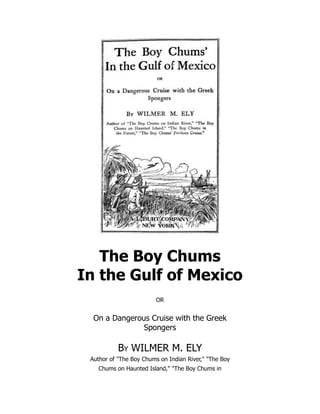 The Boy Chums
In the Gulf of Mexico
OR
On a Dangerous Cruise with the Greek
Spongers
By WILMER M. ELY
Author of "The Boy Chums on Indian River," "The Boy
Chums on Haunted Island," "The Boy Chums in
 