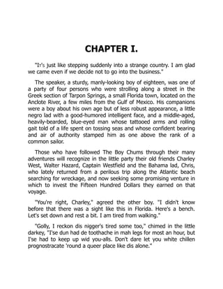 CHAPTER I.
"It's just like stepping suddenly into a strange country. I am glad
we came even if we decide not to go into the business."
The speaker, a sturdy, manly-looking boy of eighteen, was one of
a party of four persons who were strolling along a street in the
Greek section of Tarpon Springs, a small Florida town, located on the
Anclote River, a few miles from the Gulf of Mexico. His companions
were a boy about his own age but of less robust appearance, a little
negro lad with a good-humored intelligent face, and a middle-aged,
heavily-bearded, blue-eyed man whose tattooed arms and rolling
gait told of a life spent on tossing seas and whose confident bearing
and air of authority stamped him as one above the rank of a
common sailor.
Those who have followed The Boy Chums through their many
adventures will recognize in the little party their old friends Charley
West, Walter Hazard, Captain Westfield and the Bahama lad, Chris,
who lately returned from a perilous trip along the Atlantic beach
searching for wreckage, and now seeking some promising venture in
which to invest the Fifteen Hundred Dollars they earned on that
voyage.
"You're right, Charley," agreed the other boy. "I didn't know
before that there was a sight like this in Florida. Here's a bench.
Let's set down and rest a bit. I am tired from walking."
"Golly, I reckon dis nigger's tired some too," chimed in the little
darkey, "I'se dun had de toothache in mah legs for most an hour, but
I'se had to keep up wid you-alls. Don't dare let you white chillen
prognostracate 'round a queer place like dis alone."
 