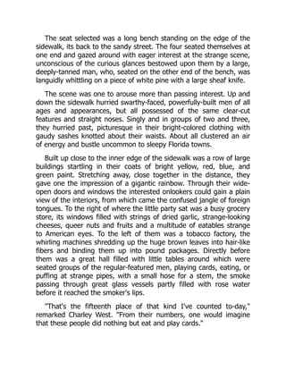 The seat selected was a long bench standing on the edge of the
sidewalk, its back to the sandy street. The four seated themselves at
one end and gazed around with eager interest at the strange scene,
unconscious of the curious glances bestowed upon them by a large,
deeply-tanned man, who, seated on the other end of the bench, was
languidly whittling on a piece of white pine with a large sheaf knife.
The scene was one to arouse more than passing interest. Up and
down the sidewalk hurried swarthy-faced, powerfully-built men of all
ages and appearances, but all possessed of the same clear-cut
features and straight noses. Singly and in groups of two and three,
they hurried past, picturesque in their bright-colored clothing with
gaudy sashes knotted about their waists. About all clustered an air
of energy and bustle uncommon to sleepy Florida towns.
Built up close to the inner edge of the sidewalk was a row of large
buildings startling in their coats of bright yellow, red, blue, and
green paint. Stretching away, close together in the distance, they
gave one the impression of a gigantic rainbow. Through their wide-
open doors and windows the interested onlookers could gain a plain
view of the interiors, from which came the confused jangle of foreign
tongues. To the right of where the little party sat was a busy grocery
store, its windows filled with strings of dried garlic, strange-looking
cheeses, queer nuts and fruits and a multitude of eatables strange
to American eyes. To the left of them was a tobacco factory, the
whirling machines shredding up the huge brown leaves into hair-like
fibers and binding them up into pound packages. Directly before
them was a great hall filled with little tables around which were
seated groups of the regular-featured men, playing cards, eating, or
puffing at strange pipes, with a small hose for a stem, the smoke
passing through great glass vessels partly filled with rose water
before it reached the smoker's lips.
"That's the fifteenth place of that kind I've counted to-day,"
remarked Charley West. "From their numbers, one would imagine
that these people did nothing but eat and play cards."
 