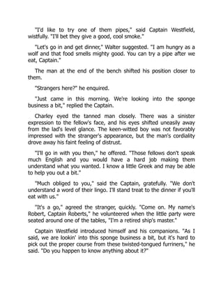 "I'd like to try one of them pipes," said Captain Westfield,
wistfully. "I'll bet they give a good, cool smoke."
"Let's go in and get dinner," Walter suggested. "I am hungry as a
wolf and that food smells mighty good. You can try a pipe after we
eat, Captain."
The man at the end of the bench shifted his position closer to
them.
"Strangers here?" he enquired.
"Just came in this morning. We're looking into the sponge
business a bit," replied the Captain.
Charley eyed the tanned man closely. There was a sinister
expression to the fellow's face, and his eyes shifted uneasily away
from the lad's level glance. The keen-witted boy was not favorably
impressed with the stranger's appearance, but the man's cordiality
drove away his faint feeling of distrust.
"I'll go in with you then," he offered. "Those fellows don't speak
much English and you would have a hard job making them
understand what you wanted. I know a little Greek and may be able
to help you out a bit."
"Much obliged to you," said the Captain, gratefully. "We don't
understand a word of their lingo. I'll stand treat to the dinner if you'll
eat with us."
"It's a go," agreed the stranger, quickly. "Come on. My name's
Robert, Captain Roberts," he volunteered when the little party were
seated around one of the tables, "I'm a retired ship's master."
Captain Westfield introduced himself and his companions. "As I
said, we are lookin' into this sponge business a bit, but it's hard to
pick out the proper course from these twisted-tongued furriners," he
said. "Do you happen to know anything about it?"
 