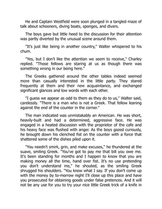 He and Captain Westfield were soon plunged in a tangled maze of
talk about schooners, diving boats, sponges, and divers.
The boys gave but little heed to the discussion for their attention
was partly diverted by the unusual scene around them.
"It's just like being in another country," Walter whispered to his
chum.
"Yes, but I don't like the attention we seem to receive," Charley
replied. "Those fellows are staring at us as though there was
something wrong in our being here."
The Greeks gathered around the other tables indeed seemed
more than casually interested in the little party. They stared
frequently at them and their new acquaintance, and exchanged
significant glances and low words with each other.
"I guess we appear as odd to them as they do to us," Walter said,
carelessly. "There is a man who is not a Greek. That fellow leaning
against the end of the counter in the corner."
The man indicated was unmistakably an American. He was short,
heavily-built and had a determined, aggressive face. He was
engaged in a heated discussion with the proprietor of the cafe and
his heavy face was flushed with anger. As the boys gazed curiously,
he brought down his clenched fist on the counter with a force that
shattered some of the dishes piled upon it.
"You needn't smirk, grin, and make excuses," he thundered at the
suave, smiling Greek. "You've got to pay me that bill you owe me.
It's been standing for months and I happen to know that you are
making money all the time, hand over fist. It's no use pretending
you don't understand me," he shouted, as the smiling Greek
shrugged his shoulders. "You know what I say. If you don't come up
with the money by to-morrow night I'll close up this place and have
you prosecuted for obtaining goods under false pretences. And it will
not be any use for you to try your nice little Greek trick of a knife in
 
