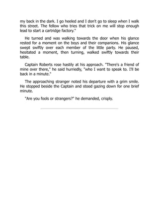 my back in the dark. I go heeled and I don't go to sleep when I walk
this street. The fellow who tries that trick on me will stop enough
lead to start a cartridge factory."
He turned and was walking towards the door when his glance
rested for a moment on the boys and their companions. His glance
swept swiftly over each member of the little party. He paused,
hesitated a moment, then turning, walked swiftly towards their
table.
Captain Roberts rose hastily at his approach. "There's a friend of
mine over there," he said hurriedly, "who I want to speak to. I'll be
back in a minute."
The approaching stranger noted his departure with a grim smile.
He stopped beside the Captain and stood gazing down for one brief
minute.
"Are you fools or strangers?" he demanded, crisply.
 