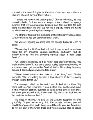 but notice the wrathful glances the sitters bestowed upon the one
who had cheated them of their victims.
"I guess we have acted pretty green," Charley admitted, as they
passed outside, "but we were so eager to learn about the sponge
business that we forgot caution. Besides, one does not look for such
tricks in a little town like this. It's not like a big city where one has to
be always on his guard against strangers."
The stranger favored the members of the little party with a closer
scrutiny than he had yet bestowed upon them.
"So you are figuring on going into the sponge business, eh?" he
asked.
"We may try it a bit if we find out that it pays as well as we have
heard tell of," answered Captain Westfield, cautiously, "but it's
mighty hard to find out anything definite about it from these
Greeks."
"Oh, there's big money in it all right," said their new friend. "You
might make a go of it. You are a pretty husky, determined-looking lot
and would soon get on to the Greekish tricks. It's a risky business,
though. I don't advise anyone to take it up."
"We've encountered a few risks in other lines," said Charlie,
modestly. "We are willing to take a few chances if there's money
enough in it to tempt us."
The stranger pulled out his watch and looked at the time. "My
name is Driver," he remarked. "I own a store over on the next street
in the American section. Business is slack at this time of day and I
will show you around a bit, if you wish. My clerks can look out for
the trade for an hour or two."
"No need of thanks," he said as the Captain accepted his offer
gratefully. "If you decide to go into the sponge business, you will
need lots of provisions and I hope to sell them to you. We Americans
do not get any of the Greek trade and we are always glad to secure
 