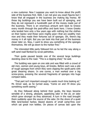 a new customer. Now I suppose you want to know about the profit
side of the business first. Well, I can not give you exact figures but I
know that all engaged in the business are making big money. All
these big buildings you see have been built out of sponging, and
they do not represent a hundredth part of the money made out of
the business. There is an enormous amount sent back to Greece
every month through the post-office and bank here. I know Greeks
who landed here only a few years ago with nothing but the clothes
on their backs—and those were mighty poor—that are wealthy men
now and they made their fortunes out of sponges. Oh, there's big
money in it all right. But you can look into that part of the business
closer later on. Now, I want to show you something of the sponges
themselves. We will go down to the harbor first."
The interested little party followed him as he led the way along a
soft sand road flanked by scrub palmettos.
Their guide paused beside one of the several large buildings
standing close to the road. "This is a clipping shed," he said.
The building was open on one side and was filled with a crowd of
old men, women and young boys, all Greeks. Before each was a pile
of rough sponges from which they were clipping the spoilt parts with
great shearing shears. In one corner, a man worked over a big
screw-press, pressing the severed fragments of sponges into huge
compact bales.
"That part isn't important enough to waste much time looking at,"
Mr. Driver said, as he turned away. "Come on and I'll show you
something worth seeing."
As they followed along behind their guide, the boys became
sensible of a strong, pleasant, appetizing odor in the air, an odor
which grew stronger as they advanced. A turn in the road brought
them suddenly upon the source of the odor. On the shore of a quiet
little land-locked harbor, blazed dozens of small camp-fires over
which sat great iron kettles. On pieces of canvas laid upon the
 