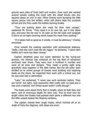 ground were piles of fresh beef and mutton. Over each pile worked
several Greeks cutting the meat with the sheaf knives into tiny
squares about an inch in size. Other Greeks were dumping the little
square pieces into the kettles, while still others kept the contents
stirred and the fires under the kettles burning briskly.
"They are putting down the meat for their next voyage,"
explained Mr. Driver. "They roast it in its own fat, put it into stone
jars, and pour the fat over it. As soon as the fat cools and congeals
it forms an air-tight covering which keeps the meat from spoiling."
"If it tastes half as good as it smells, it must be delicious," Charley
remarked.
Chris viewed the cooking operation with professional jealousy.
"Golly, I bet dey can't cook like dis nigger," he declared, "I spect dem
kettles ain't none too clean noway."
Captain Westfield gave but scant attention to the trying-out
process. His interest was centered on the big fleet of schooners
anchored near shore. They were over a hundred in number and
were of all sizes and designs. They made a pretty sight lying
gracefully close together in the little harbor. But the old sailor soon
strolled on to where groups of Greeks were building and repairing
boats on the shore. He inspected their work with a critical eye, but
he was soon lost in admiration.
"Lads," he exclaimed, "I never saw such workmen before. They
are turnin' out tight, neat seaworthy little crafts with no tools but a
saw and a hatchet. Ain't those queer lookin' crafts though."
The boats were about thirty feet in length, sharp at both bow and
stern, and of enormous depth for their size. True to their love for
bright colors the Greeks had painted each plank a different hue and
the little vessels looked like floating rainbows.
The captain viewed their single masts, which inclined aft at an
angle of forty-five degrees, with deep-sea scorn.
 