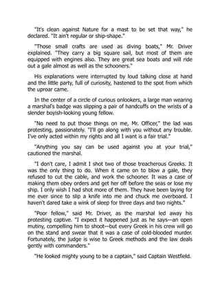 "It's clean against Nature for a mast to be set that way," he
declared. "It ain't regular or ship-shape."
"Those small crafts are used as diving boats," Mr. Driver
explained. "They carry a big square sail, but most of them are
equipped with engines also. They are great sea boats and will ride
out a gale almost as well as the schooners."
His explanations were interrupted by loud talking close at hand
and the little party, full of curiosity, hastened to the spot from which
the uproar came.
In the center of a circle of curious onlookers, a large man wearing
a marshal's badge was slipping a pair of handcuffs on the wrists of a
slender boyish-looking young fellow.
"No need to put those things on me, Mr. Officer," the lad was
protesting, passionately. "I'll go along with you without any trouble.
I've only acted within my rights and all I want is a fair trial."
"Anything you say can be used against you at your trial,"
cautioned the marshal.
"I don't care, I admit I shot two of those treacherous Greeks. It
was the only thing to do. When it came on to blow a gale, they
refused to cut the cable, and work the schooner. It was a case of
making them obey orders and get her off before the seas or lose my
ship. I only wish I had shot more of them. They have been laying for
me ever since to slip a knife into me and chuck me overboard. I
haven't dared take a wink of sleep for three days and two nights."
"Poor fellow," said Mr. Driver, as the marshal led away his
protesting captive. "I expect it happened just as he says—an open
mutiny, compelling him to shoot—but every Greek in his crew will go
on the stand and swear that it was a case of cold-blooded murder.
Fortunately, the judge is wise to Greek methods and the law deals
gently with commanders."
"He looked mighty young to be a captain," said Captain Westfield.
 