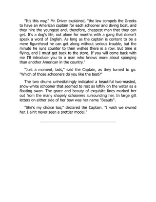 "It's this way," Mr. Driver explained, "the law compels the Greeks
to have an American captain for each schooner and diving boat, and
they hire the youngest and, therefore, cheapest man that they can
get. It's a dog's life, out alone for months with a gang that doesn't
speak a word of English. As long as the captain is content to be a
mere figurehead he can get along without serious trouble, but the
minute he runs counter to their wishes there is a row. But time is
flying, and I must get back to the store. If you will come back with
me I'll introduce you to a man who knows more about sponging
than another American in the country."
"Just a moment, lads," said the Captain, as they turned to go.
"Which of those schooners do you like the best?"
The two chums unhesitatingly indicated a beautiful two-masted,
snow-white schooner that seemed to rest as loftily on the water as a
floating swan. The grace and beauty of exquisite lines marked her
out from the many shapely schooners surrounding her. In large gilt
letters on either side of her bow was her name "Beauty".
"She's my choice too," declared the Captain. "I wish we owned
her. I ain't never seen a prettier model."
 