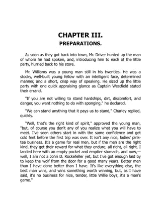 CHAPTER III.
PREPARATIONS.
As soon as they got back into town, Mr. Driver hunted up the man
of whom he had spoken, and, introducing him to each of the little
party, hurried back to his store.
Mr. Williams was a young man still in his twenties. He was a
stocky, well-built young fellow with an intelligent face, determined
manner, and a short, crisp way of speaking. He sized up the little
party with one quick appraising glance as Captain Westfield stated
their errand.
"If you are not willing to stand hardships, dirt, discomfort, and
danger, you want nothing to do with sponging," he declared.
"We can stand anything that it pays us to stand," Charley replied,
quickly.
"Well, that's the right kind of spirit," approved the young man,
"but, of course you don't any of you realize what you will have to
meet. I've seen others start in with the same confidence and get
cold feet before the first trip was over. It isn't any nice, ladies' pink-
tea business. It's a game for real men, but if the men are the right
kind, they get their reward for what they endure, all right, all right. I
landed here with an empty pocket and emptier stomach, and now,—
well, I am not a John D. Rockefeller yet, but I've got enough laid by
to keep the wolf from the door for a good many years. Better men
than I have done better than I have. It's like everything else, the
best man wins, and wins something worth winning, but, as I have
said, it's no business for nice, tender, little Willie boys, it's a man's
game."
 