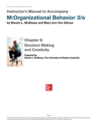 Chapter 6: Decision Making and Creativity
Instructor’s Manual to Accompany
M:Organizational Behavior 3/e
by Steven L. McShane and Mary Ann Von Glinow
Chapter 6:
Decision Making
and Creativity
Prepared by:
Steven L. McShane, The University of Western Australia
Page 6-!1
© 2016 by McGraw-Hill Education. This is proprietary material solely for authorized instructor use.Not authorized for sale or distribution in any manner.
This document may not be copied,scanned,duplicated,forwarded,distributed,or posted on a website,in whole or part.
 