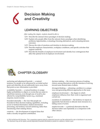 Chapter 6: Decision Making and Creativity
Decision Making
and Creativity
LEARNING OBJECTIVES
After reading this chapter, students should be able to:
LO1 Describe the rational choice paradigm of decision making.
LO2 Explain why people differ from the rational choice paradigm when identifying
problems/opportunities, evaluating/choosing alternatives, and evaluating decision
outcomes.
LO3 Discuss the roles of emotions and intuition in decision making.
LO4 Describe employee characteristics, workplace conditions, and specific activities that
support creativity.
LO5 Describe the benefits of employee involvement and identify four contingencies that
affect the optimal level of employee involvement.
anchoring and adjustment heuristic — a natural
tendency for people to be influenced by an initial anchor
point such that they do not sufficiently move away from
that point as new information is provided.
availability heuristic — a natural tendency to assign
higher probabilities to objects or events that are easier to
recall from memory, even though ease of recall is also
affected by nonprobability factors (e.g., emotional
response, recent events).
bounded rationality — the view that people are
bounded in their decision-making capabilities, including
access to limited information, limited information
processing, and tendency toward satisficing rather than
maximizing when making choices.
creativity — the development of original ideas that
make a socially recognized contribution.
decision making — the conscious process of making
choices among alternatives with the intention of moving
toward some desired state of affairs.
divergent thinking — reframing a problem in a unique
way and generating different approaches to the issue.
employee involvement — the degree to which
employees influence how their work is organized and
carried out.
escalation of commitment — the tendency to repeat an
apparently bad decision or allocate more resources to a
failing course of action.
implicit favorite — a preferred alternative that the
decision maker uses repeatedly as a comparison with
other choices.
CHAPTER GLOSSARY
Page 6-!2
© 2016 by McGraw-Hill Education. This is proprietary material solely for authorized instructor use.Not authorized for sale or distribution in any manner.
This document may not be copied,scanned,duplicated,forwarded,distributed,or posted on a website,in whole or part.
6
 