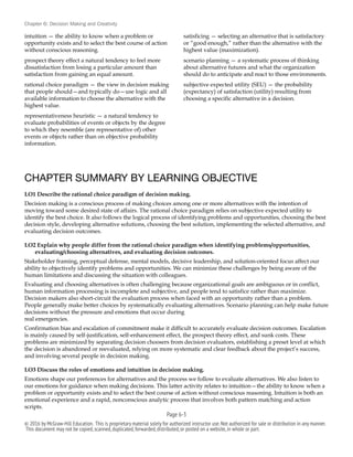 Chapter 6: Decision Making and Creativity
intuition — the ability to know when a problem or
opportunity exists and to select the best course of action
without conscious reasoning.
prospect theory effect a natural tendency to feel more
dissatisfaction from losing a particular amount than
satisfaction from gaining an equal amount.
rational choice paradigm — the view in decision making
that people should—and typically do—use logic and all
available information to choose the alternative with the
highest value.
representativeness heuristic — a natural tendency to
evaluate probabilities of events or objects by the degree
to which they resemble (are representative of) other
events or objects rather than on objective probability
information.
satisficing — selecting an alternative that is satisfactory
or “good enough,” rather than the alternative with the
highest value (maximization).
scenario planning — a systematic process of thinking
about alternative futures and what the organization
should do to anticipate and react to those environments.
subjective expected utility (SEU) — the probability
(expectancy) of satisfaction (utility) resulting from
choosing a specific alternative in a decision.
CHAPTER SUMMARY BY LEARNING OBJECTIVE
LO1 Describe the rational choice paradigm of decision making.
Decision making is a conscious process of making choices among one or more alternatives with the intention of
moving toward some desired state of affairs. The rational choice paradigm relies on subjective expected utility to
identify the best choice. It also follows the logical process of identifying problems and opportunities, choosing the best
decision style, developing alternative solutions, choosing the best solution, implementing the selected alternative, and
evaluating decision outcomes.
LO2 Explain why people differ from the rational choice paradigm when identifying problems/opportunities,
evaluating/choosing alternatives, and evaluating decision outcomes.
Stakeholder framing, perceptual defense, mental models, decisive leadership, and solution-oriented focus affect our
ability to objectively identify problems and opportunities. We can minimize these challenges by being aware of the
human limitations and discussing the situation with colleagues.
Evaluating and choosing alternatives is often challenging because organizational goals are ambiguous or in conflict,
human information processing is incomplete and subjective, and people tend to satisfice rather than maximize.
Decision makers also short-circuit the evaluation process when faced with an opportunity rather than a problem.
People generally make better choices by systematically evaluating alternatives. Scenario planning can help make future
decisions without the pressure and emotions that occur during
real emergencies.
Confirmation bias and escalation of commitment make it difficult to accurately evaluate decision outcomes. Escalation
is mainly caused by self-justification, self-enhancement effect, the prospect theory effect, and sunk costs. These
problems are minimized by separating decision choosers from decision evaluators, establishing a preset level at which
the decision is abandoned or reevaluated, relying on more systematic and clear feedback about the project’s success,
and involving several people in decision making.
LO3 Discuss the roles of emotions and intuition in decision making.
Emotions shape our preferences for alternatives and the process we follow to evaluate alternatives. We also listen to
our emotions for guidance when making decisions. This latter activity relates to intuition—the ability to know when a
problem or opportunity exists and to select the best course of action without conscious reasoning. Intuition is both an
emotional experience and a rapid, nonconscious analytic process that involves both pattern matching and action
scripts.
Page 6-!3
© 2016 by McGraw-Hill Education. This is proprietary material solely for authorized instructor use.Not authorized for sale or distribution in any manner.
This document may not be copied,scanned,duplicated,forwarded,distributed,or posted on a website,in whole or part.
 